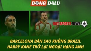 Barcelona quyết định bán sao khủng - Kane trở lại Ngoại hạng Anh